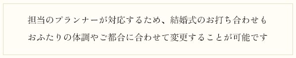 担当のプランナーが対応するため、結婚式のお打ち合わせもおふたりの体調やご都合に合わせて変更することが可能です