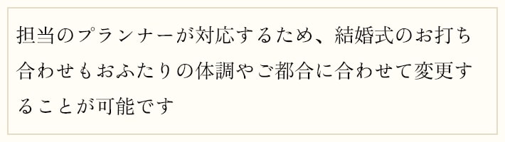 担当のプランナーが対応するため、結婚式のお打ち合わせもおふたりの体調やご都合に合わせて変更することが可能です